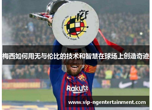 梅西如何用无与伦比的技术和智慧在球场上创造奇迹