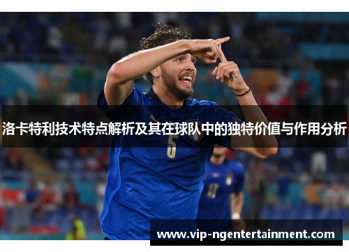 洛卡特利技术特点解析及其在球队中的独特价值与作用分析
