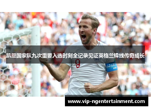 凯恩国家队九次重要入选时刻全记录见证英格兰锋线传奇成长