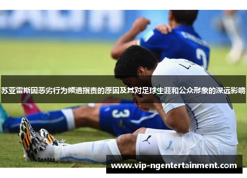 苏亚雷斯因恶劣行为频遭指责的原因及其对足球生涯和公众形象的深远影响