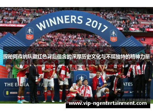 探秘阿森纳队徽红色背后蕴含的深厚历史文化与不屈独特的精神力量