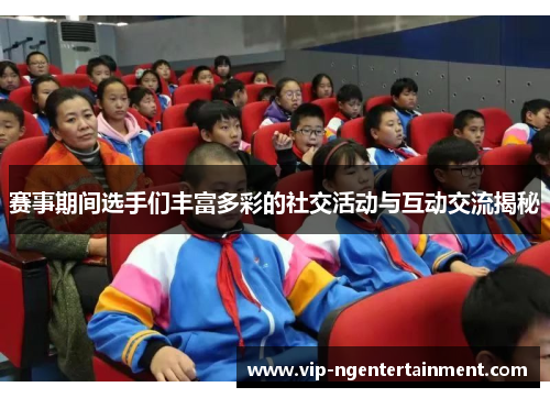 赛事期间选手们丰富多彩的社交活动与互动交流揭秘