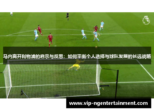 马内离开利物浦的启示与反思：如何平衡个人选择与球队发展的长远战略