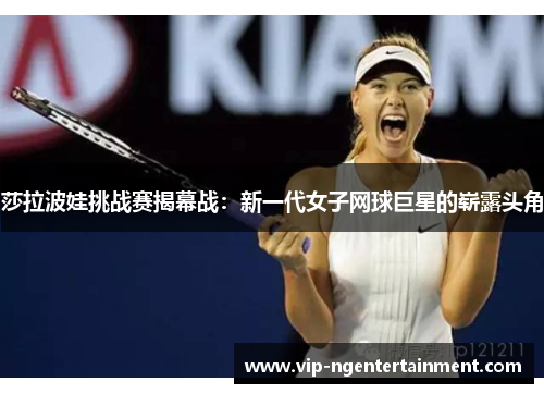 莎拉波娃挑战赛揭幕战：新一代女子网球巨星的崭露头角