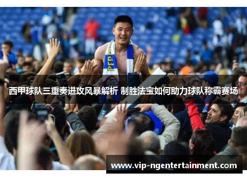 西甲球队三重奏进攻风暴解析 制胜法宝如何助力球队称霸赛场