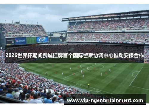 2026世界杯期间费城挂牌首个国际警察协调中心推动安保合作