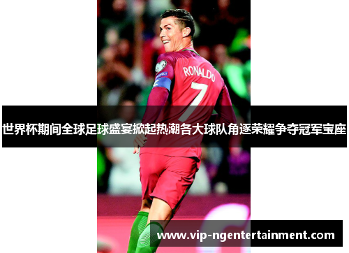 世界杯期间全球足球盛宴掀起热潮各大球队角逐荣耀争夺冠军宝座