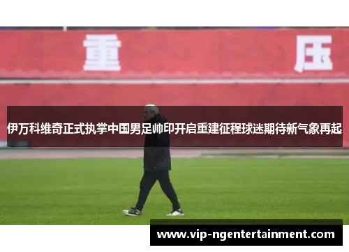 伊万科维奇正式执掌中国男足帅印开启重建征程球迷期待新气象再起